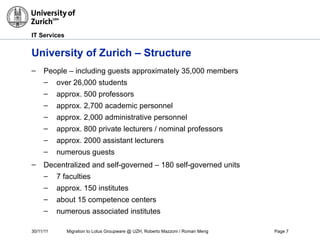 30/11/11 Migration to Lotus Groupware @ UZH, Roberto Mazzoni / Roman Meng Page 7
IT Services
University of Zurich – Structure
– People – including guests approximately 35,000 members
– over 26,000 students
– approx. 500 professors
– approx. 2,700 academic personnel
– approx. 2,000 administrative personnel
– approx. 800 private lecturers / nominal professors
– approx. 2000 assistant lecturers
– numerous guests
– Decentralized and self-governed – 180 self-governed units
– 7 faculties
– approx. 150 institutes
– about 15 competence centers
– numerous associated institutes
 
