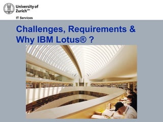 30/11/11 Migration to Lotus Groupware @ UZH, Roberto Mazzoni / Roman Meng Page 9
IT Services
Challenges, Requirements &
Why IBM Lotus® ?
 