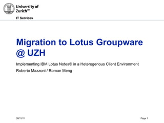 30/11/11 Page 1
IT Services
Migration to Lotus Groupware
@ UZH
Implementing IBM Lotus Notes® in a Heterogenous Client Environment
Roberto Mazzoni / Roman Meng
 