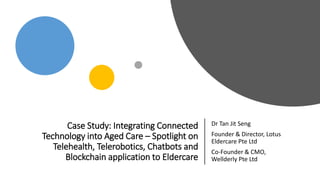 Case Study: Integrating Connected
Technology into Aged Care – Spotlight on
Telehealth, Telerobotics, Chatbots and
Blockchain application to Eldercare
Dr Tan Jit Seng
Founder & Director, Lotus
Eldercare Pte Ltd
Co-Founder & CMO,
Wellderly Pte Ltd
 