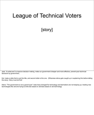 League of Technical Voters

                                                            [story]




Jack: “to what end” to improve decision making, make our government cheaper and more effective, prevent poor technical
decisions by government,


Kai: make a slide that is just the title, and second slide is this one. (Otherwise silona gets caught up in explaining this before telling
the story) Story must be first!


Adina: “The government is not a good buyer” rules have changed for technology and lawmakers are not keeping up: treating new
technologies like old and trying to write law based on old laws based on old technology.
 