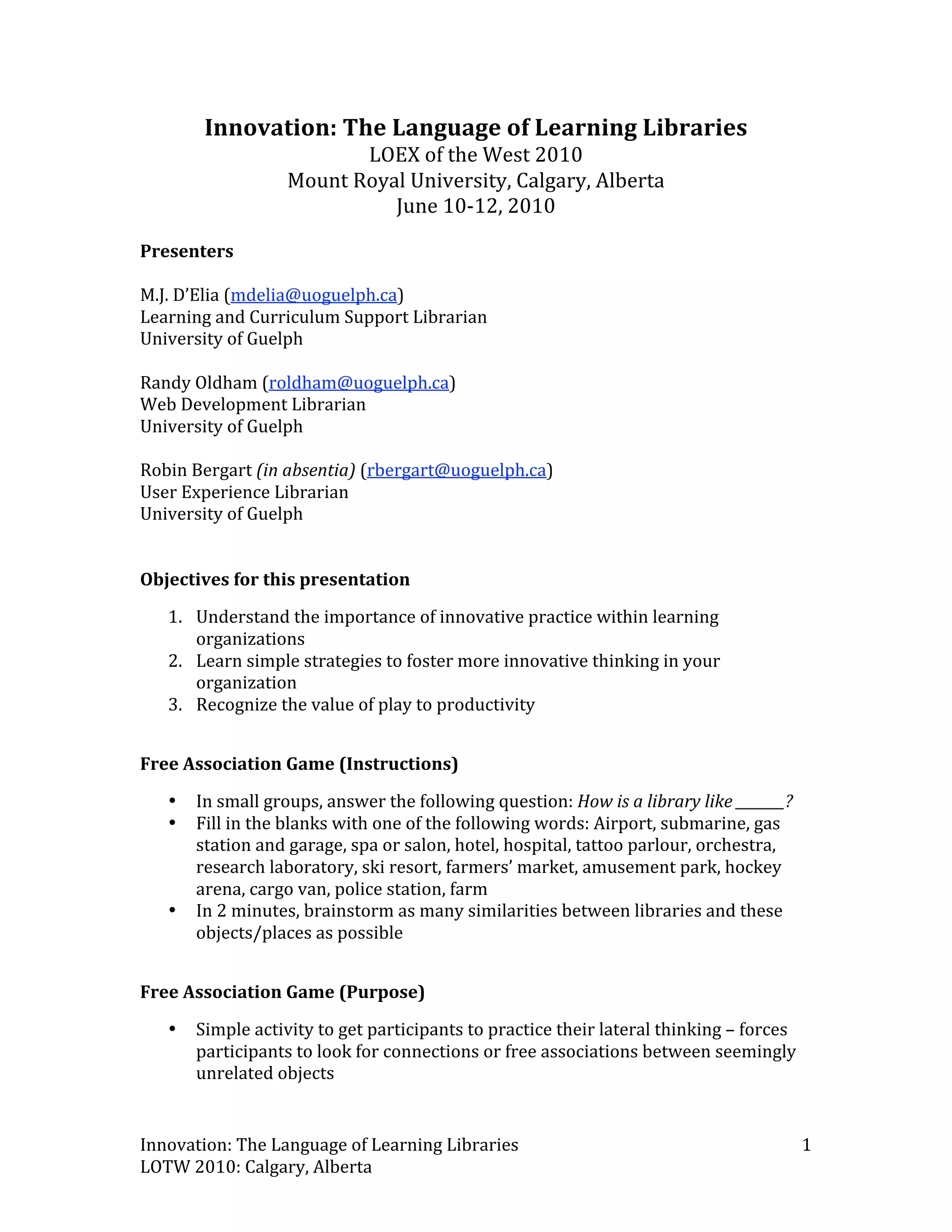 Innovation: The Language of Learning Libraries 
                          LOEX of the West 2010 
                   Mount Royal University, Calgary, Alberta 
                             June 10‐12, 2010 
 
Presenters 
 
M.J. D’Elia (mdelia@uoguelph.ca) 
Learning and Curriculum Support Librarian 
University of Guelph 
 
Randy Oldham (roldham@uoguelph.ca) 
Web Development Librarian 
University of Guelph 
 
Robin Bergart (in absentia) (rbergart@uoguelph.ca) 
User Experience Librarian 
University of Guelph 
 
 
Objectives for this presentation 
   1. Understand the importance of innovative practice within learning 
      organizations  
   2. Learn simple strategies to foster more innovative thinking in your 
      organization 
   3. Recognize the value of play to productivity 
 
Free Association Game (Instructions) 
   •   In small groups, answer the following question: How is a library like _______? 
   •   Fill in the blanks with one of the following words: Airport, submarine, gas 
       station and garage, spa or salon, hotel, hospital, tattoo parlour, orchestra, 
       research laboratory, ski resort, farmers’ market, amusement park, hockey 
       arena, cargo van, police station, farm 
   •   In 2 minutes, brainstorm as many similarities between libraries and these 
       objects/places as possible 
 
Free Association Game (Purpose) 
   •   Simple activity to get participants to practice their lateral thinking – forces 
       participants to look for connections or free associations between seemingly 
       unrelated objects 


Innovation: The Language of Learning Libraries                                            1 
LOTW 2010: Calgary, Alberta 
 