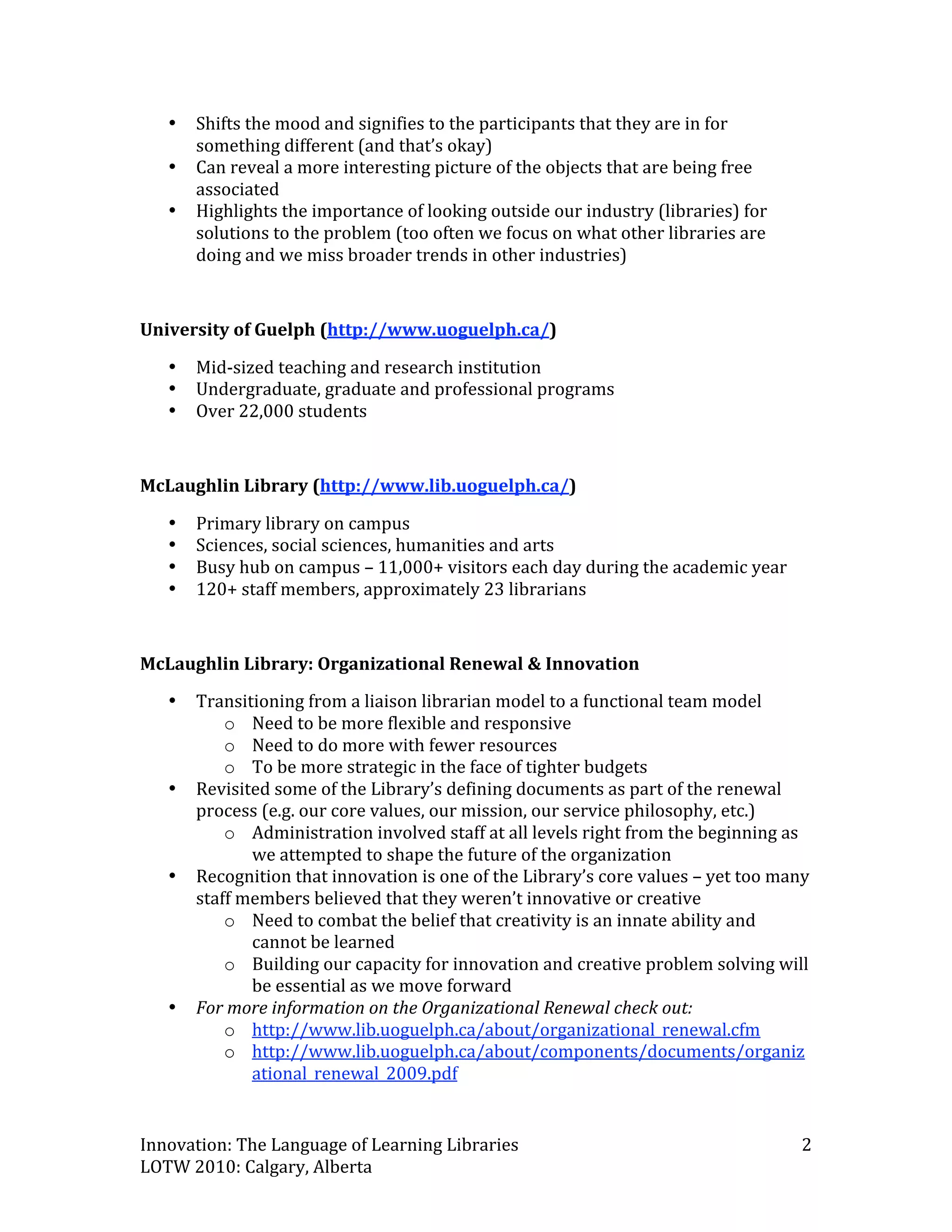 •   Shifts the mood and signifies to the participants that they are in for 
        something different (and that’s okay) 
    •   Can reveal a more interesting picture of the objects that are being free 
        associated 
    •   Highlights the importance of looking outside our industry (libraries) for 
        solutions to the problem (too often we focus on what other libraries are 
        doing and we miss broader trends in other industries) 
 
University of Guelph (http://www.uoguelph.ca/)  

    •   Mid‐sized teaching and research institution  
    •   Undergraduate, graduate and professional programs 
    •   Over 22,000 students 
 
McLaughlin Library (http://www.lib.uoguelph.ca/)  

    •   Primary library on campus  
    •   Sciences, social sciences, humanities and arts 
    •   Busy hub on campus – 11,000+ visitors each day during the academic year 
    •   120+ staff members, approximately 23 librarians 
 
McLaughlin Library: Organizational Renewal & Innovation 
    •   Transitioning from a liaison librarian model to a functional team model 
            o Need to be more flexible and responsive 
            o Need to do more with fewer resources 
            o To be more strategic in the face of tighter budgets 
    •   Revisited some of the Library’s defining documents as part of the renewal 
        process (e.g. our core values, our mission, our service philosophy, etc.) 
            o Administration involved staff at all levels right from the beginning as 
               we attempted to shape the future of the organization 
    •   Recognition that innovation is one of the Library’s core values – yet too many 
        staff members believed that they weren’t innovative or creative  
            o Need to combat the belief that creativity is an innate ability and 
               cannot be learned 
            o Building our capacity for innovation and creative problem solving will 
               be essential as we move forward 
    •   For more information on the Organizational Renewal check out: 
            o http://www.lib.uoguelph.ca/about/organizational_renewal.cfm  
            o http://www.lib.uoguelph.ca/about/components/documents/organiz
               ational_renewal_2009.pdf  


Innovation: The Language of Learning Libraries                                       2 
LOTW 2010: Calgary, Alberta 
 