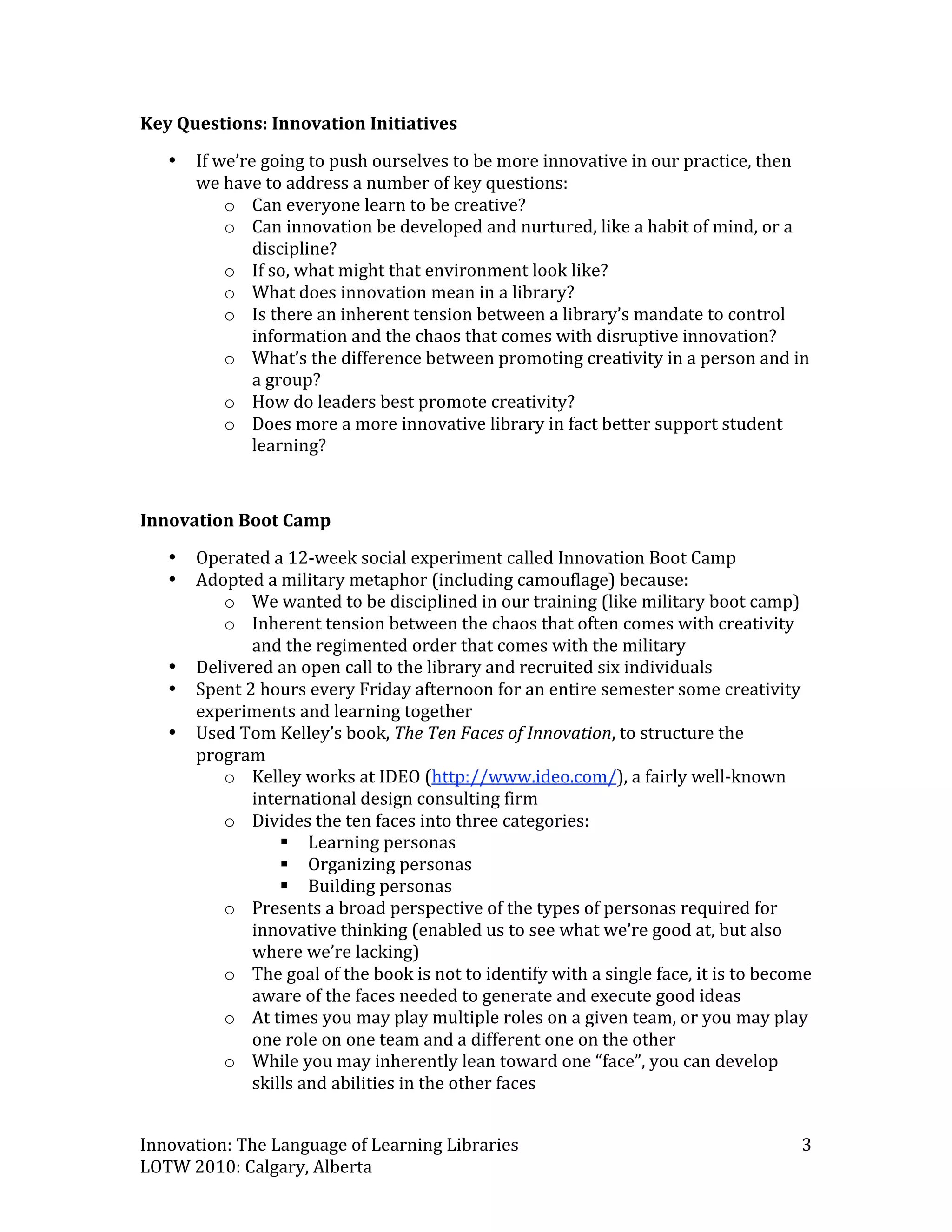 Key Questions: Innovation Initiatives 
    •   If we’re going to push ourselves to be more innovative in our practice, then 
        we have to address a number of key questions: 
            o Can everyone learn to be creative?  
            o Can innovation be developed and nurtured, like a habit of mind, or a 
                discipline? 
            o If so, what might that environment look like?  
            o What does innovation mean in a library?  
            o Is there an inherent tension between a library’s mandate to control 
                information and the chaos that comes with disruptive innovation? 
            o What’s the difference between promoting creativity in a person and in 
                a group? 
            o How do leaders best promote creativity? 
            o Does more a more innovative library in fact better support student 
                learning? 

 
Innovation Boot Camp 
    •   Operated a 12‐week social experiment called Innovation Boot Camp  
    •   Adopted a military metaphor (including camouflage) because: 
           o We wanted to be disciplined in our training (like military boot camp)  
           o Inherent tension between the chaos that often comes with creativity 
               and the regimented order that comes with the military 
    •   Delivered an open call to the library and recruited six individuals 
    •   Spent 2 hours every Friday afternoon for an entire semester some creativity 
        experiments and learning together 
    •   Used Tom Kelley’s book, The Ten Faces of Innovation, to structure the 
        program 
           o Kelley works at IDEO (http://www.ideo.com/), a fairly well‐known 
               international design consulting firm 
           o Divides the ten faces into three categories: 
                    Learning personas 
                    Organizing personas 
                    Building personas 
           o Presents a broad perspective of the types of personas required for 
               innovative thinking (enabled us to see what we’re good at, but also 
               where we’re lacking)  
           o The goal of the book is not to identify with a single face, it is to become 
               aware of the faces needed to generate and execute good ideas 
           o At times you may play multiple roles on a given team, or you may play 
               one role on one team and a different one on the other 
           o While you may inherently lean toward one “face”, you can develop 
               skills and abilities in the other faces 


Innovation: The Language of Learning Libraries                                         3 
LOTW 2010: Calgary, Alberta 
 