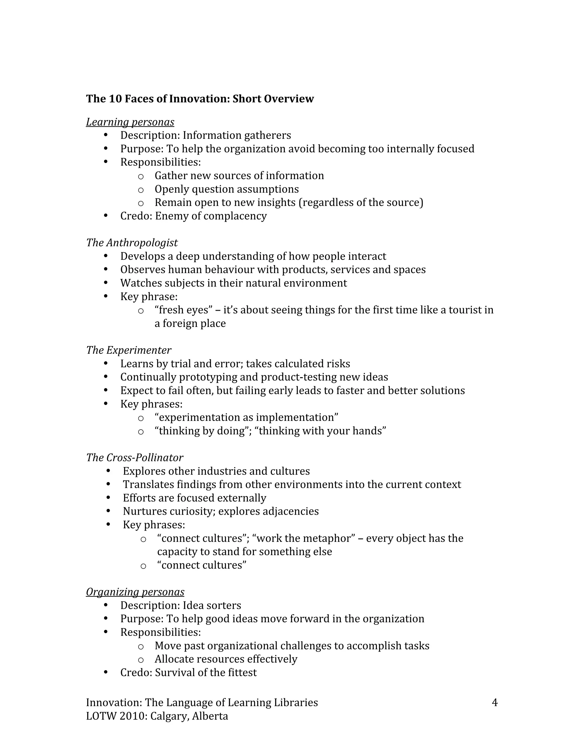  
The 10 Faces of Innovation: Short Overview 

Learning personas 
   • Description: Information gatherers 
   • Purpose: To help the organization avoid becoming too internally focused 
   • Responsibilities:  
          o Gather new sources of information 
          o Openly question assumptions 
          o Remain open to new insights (regardless of the source) 
   • Credo: Enemy of complacency 
 
The Anthropologist 
   • Develops a deep understanding of how people interact  
   • Observes human behaviour with products, services and spaces 
   • Watches subjects in their natural environment 
   • Key phrase:  
          o “fresh eyes” – it’s about seeing things for the first time like a tourist in 
              a foreign place 
 
The Experimenter 
   • Learns by trial and error; takes calculated risks 
   • Continually prototyping and product‐testing new ideas 
   • Expect to fail often, but failing early leads to faster and better solutions 
   • Key phrases: 
          o “experimentation as implementation” 
          o “thinking by doing”; “thinking with your hands” 
 
The Cross­Pollinator 
    • Explores other industries and cultures 
    • Translates findings from other environments into the current context 
    • Efforts are focused externally 
    • Nurtures curiosity; explores adjacencies 
    • Key phrases: 
           o “connect cultures”; “work the metaphor” – every object has the 
               capacity to stand for something else 
           o “connect cultures” 
 
Organizing personas 
   • Description: Idea sorters 
   • Purpose: To help good ideas move forward in the organization 
   • Responsibilities: 
          o Move past organizational challenges to accomplish tasks 
          o Allocate resources effectively 
   • Credo: Survival of the fittest 

Innovation: The Language of Learning Libraries                                         4 
LOTW 2010: Calgary, Alberta 
 