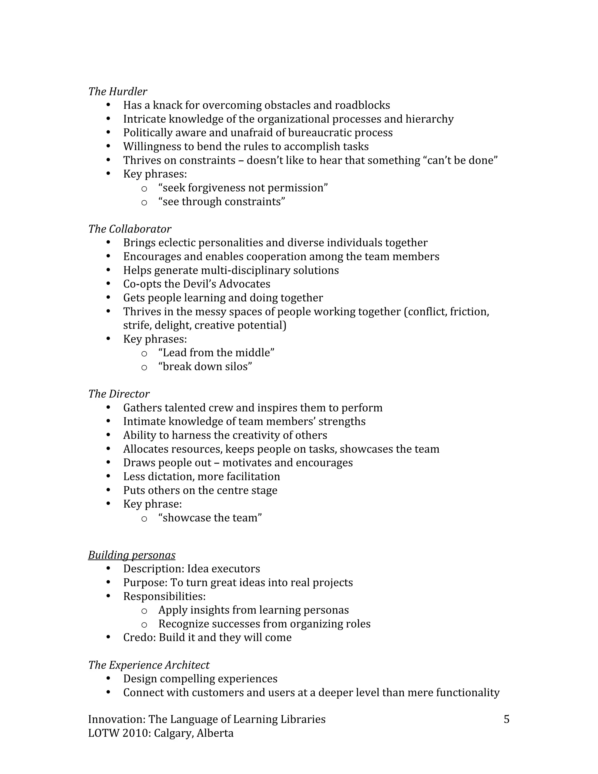  
The Hurdler 
   • Has a knack for overcoming obstacles and roadblocks 
   • Intricate knowledge of the organizational processes and hierarchy 
   • Politically aware and unafraid of bureaucratic process 
   • Willingness to bend the rules to accomplish tasks 
   • Thrives on constraints – doesn’t like to hear that something “can’t be done” 
   • Key phrases: 
           o “seek forgiveness not permission” 
           o “see through constraints” 
 
The Collaborator 
   • Brings eclectic personalities and diverse individuals together 
   • Encourages and enables cooperation among the team members 
   • Helps generate multi‐disciplinary solutions 
   • Co‐opts the Devil’s Advocates 
   • Gets people learning and doing together 
   • Thrives in the messy spaces of people working together (conflict, friction, 
       strife, delight, creative potential) 
   • Key phrases: 
           o “Lead from the middle” 
           o “break down silos”  
 
The Director 
   • Gathers talented crew and inspires them to perform 
   • Intimate knowledge of team members’ strengths 
   • Ability to harness the creativity of others 
   • Allocates resources, keeps people on tasks, showcases the team 
   • Draws people out – motivates and encourages 
   • Less dictation, more facilitation  
   • Puts others on the centre stage 
   • Key phrase: 
           o “showcase the team” 
 

Building personas 
   • Description: Idea executors  
   • Purpose: To turn great ideas into real projects 
   • Responsibilities:  
           o Apply insights from learning personas 
           o Recognize successes from organizing roles 
   • Credo: Build it and they will come 
 
The Experience Architect 
   • Design compelling experiences 
   • Connect with customers and users at a deeper level than mere functionality 

Innovation: The Language of Learning Libraries                                       5 
LOTW 2010: Calgary, Alberta 
 