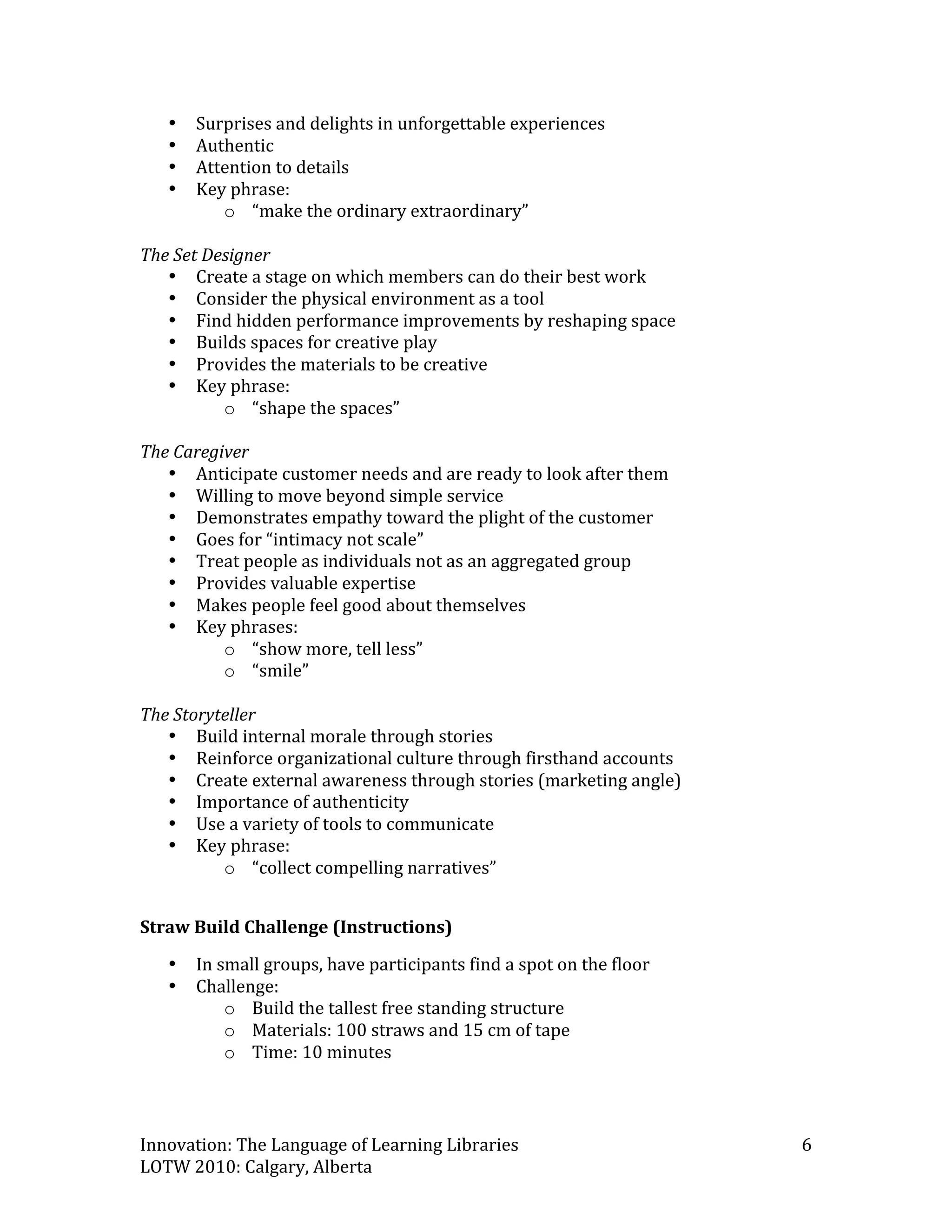 •   Surprises and delights in unforgettable experiences 
   •   Authentic 
   •   Attention to details 
   •   Key phrase: 
          o “make the ordinary extraordinary” 
 
The Set Designer 
   • Create a stage on which members can do their best work 
   • Consider the physical environment as a tool 
   • Find hidden performance improvements by reshaping space 
   • Builds spaces for creative play 
   • Provides the materials to be creative 
   • Key phrase: 
          o “shape the spaces” 
 
The Caregiver 
   • Anticipate customer needs and are ready to look after them 
   • Willing to move beyond simple service 
   • Demonstrates empathy toward the plight of the customer 
   • Goes for “intimacy not scale” 
   • Treat people as individuals not as an aggregated group 
   • Provides valuable expertise 
   • Makes people feel good about themselves 
   • Key phrases: 
          o “show more, tell less” 
          o “smile” 
 
The Storyteller 
   • Build internal morale through stories 
   • Reinforce organizational culture through firsthand accounts 
   • Create external awareness through stories (marketing angle) 
   • Importance of authenticity 
   • Use a variety of tools to communicate 
   • Key phrase: 
          o “collect compelling narratives” 
 
Straw Build Challenge (Instructions) 
   •   In small groups, have participants find a spot on the floor 
   •   Challenge: 
           o Build the tallest free standing structure  
           o Materials: 100 straws and 15 cm of tape 
           o Time: 10 minutes 



Innovation: The Language of Learning Libraries                        6 
LOTW 2010: Calgary, Alberta 
 