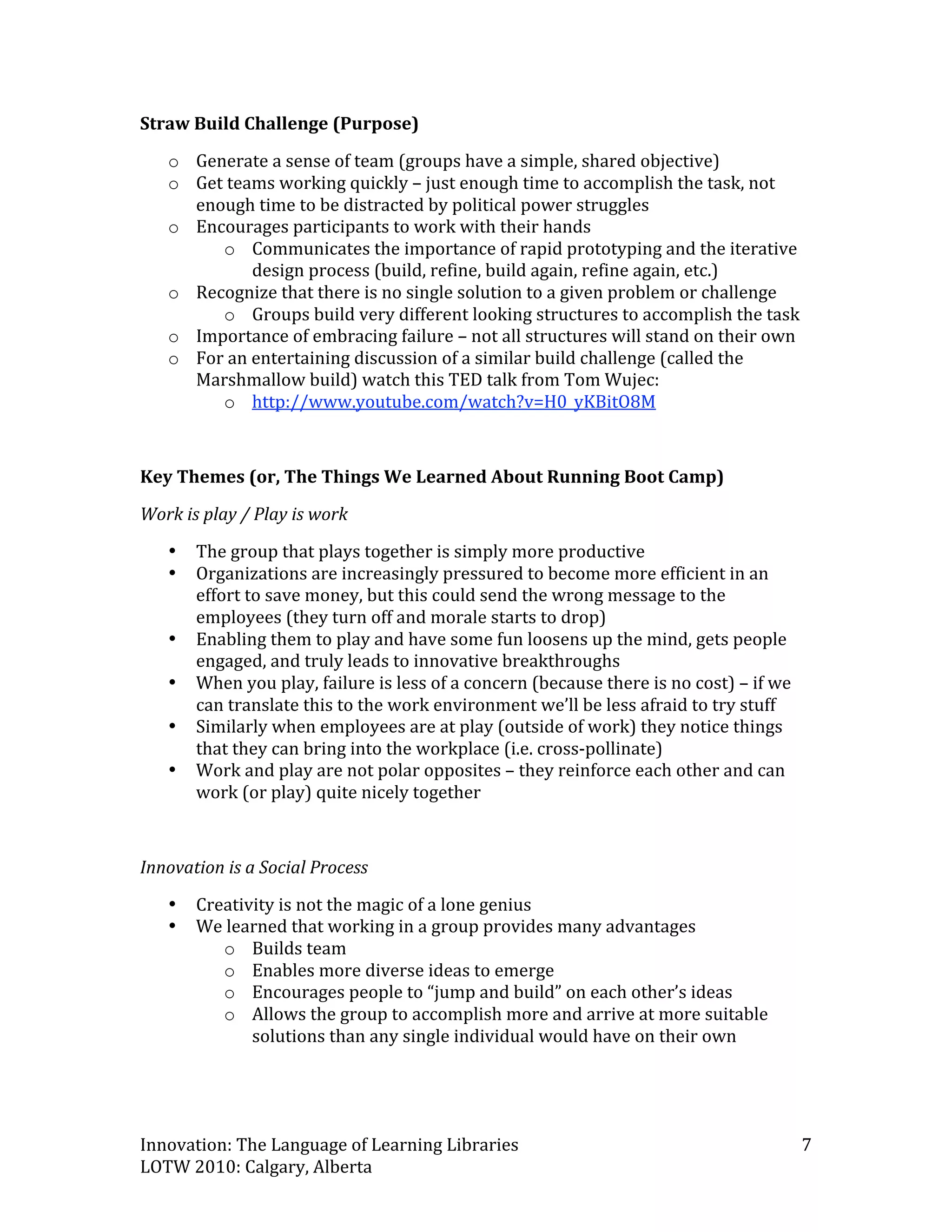 Straw Build Challenge (Purpose) 
    o Generate a sense of team (groups have a simple, shared objective) 
    o Get teams working quickly – just enough time to accomplish the task, not 
      enough time to be distracted by political power struggles 
    o Encourages participants to work with their hands 
         o Communicates the importance of rapid prototyping and the iterative 
             design process (build, refine, build again, refine again, etc.) 
    o Recognize that there is no single solution to a given problem or challenge 
         o Groups build very different looking structures to accomplish the task 
    o Importance of embracing failure – not all structures will stand on their own 
    o For an entertaining discussion of a similar build challenge (called the 
      Marshmallow build) watch this TED talk from Tom Wujec: 
         o http://www.youtube.com/watch?v=H0_yKBitO8M  
 

Key Themes (or, The Things We Learned About Running Boot Camp) 
Work is play / Play is work 
    •   The group that plays together is simply more productive 
    •   Organizations are increasingly pressured to become more efficient in an 
        effort to save money, but this could send the wrong message to the 
        employees (they turn off and morale starts to drop) 
    •   Enabling them to play and have some fun loosens up the mind, gets people 
        engaged, and truly leads to innovative breakthroughs 
    •   When you play, failure is less of a concern (because there is no cost) – if we 
        can translate this to the work environment we’ll be less afraid to try stuff 
    •   Similarly when employees are at play (outside of work) they notice things 
        that they can bring into the workplace (i.e. cross‐pollinate) 
    •   Work and play are not polar opposites – they reinforce each other and can 
        work (or play) quite nicely together 
 

Innovation is a Social Process 
    •   Creativity is not the magic of a lone genius 
    •   We learned that working in a group provides many advantages  
           o Builds team 
           o Enables more diverse ideas to emerge 
           o Encourages people to “jump and build” on each other’s ideas 
           o Allows the group to accomplish more and arrive at more suitable 
               solutions than any single individual would have on their own 
 


Innovation: The Language of Learning Libraries                                            7 
LOTW 2010: Calgary, Alberta 
 