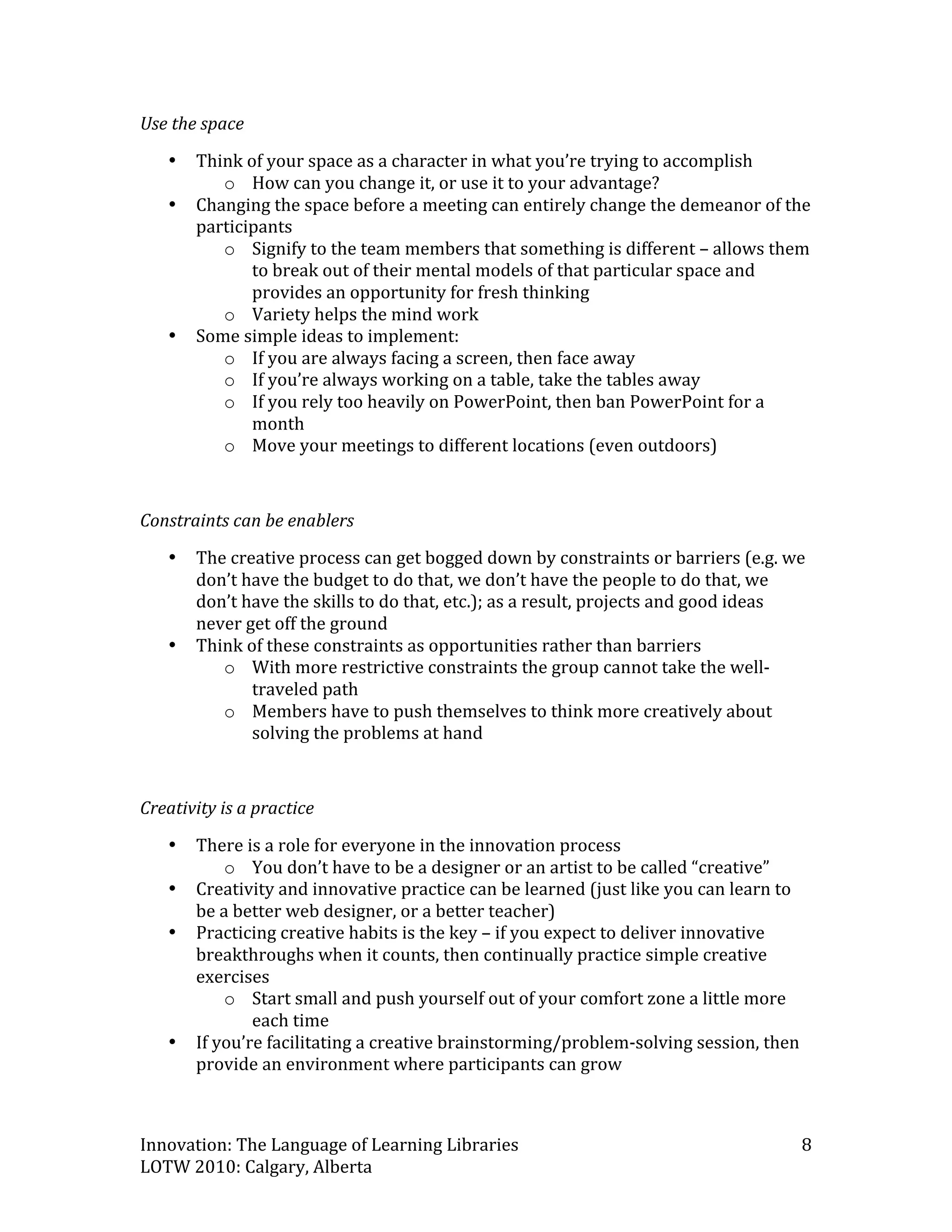 Use the space 
    •   Think of your space as a character in what you’re trying to accomplish  
           o How can you change it, or use it to your advantage? 
    •   Changing the space before a meeting can entirely change the demeanor of the 
        participants  
           o Signify to the team members that something is different – allows them 
               to break out of their mental models of that particular space and 
               provides an opportunity for fresh thinking 
           o Variety helps the mind work 
    •   Some simple ideas to implement: 
           o If you are always facing a screen, then face away 
           o If you’re always working on a table, take the tables away 
           o If you rely too heavily on PowerPoint, then ban PowerPoint for a 
               month 
           o Move your meetings to different locations (even outdoors) 

 
Constraints can be enablers 
    •   The creative process can get bogged down by constraints or barriers (e.g. we 
        don’t have the budget to do that, we don’t have the people to do that, we 
        don’t have the skills to do that, etc.); as a result, projects and good ideas 
        never get off the ground 
    •   Think of these constraints as opportunities rather than barriers 
           o With more restrictive constraints the group cannot take the well‐
               traveled path 
           o Members have to push themselves to think more creatively about 
               solving the problems at hand 
 

Creativity is a practice 
    •   There is a role for everyone in the innovation process  
            o You don’t have to be a designer or an artist to be called “creative” 
    •   Creativity and innovative practice can be learned (just like you can learn to 
        be a better web designer, or a better teacher) 
    •   Practicing creative habits is the key – if you expect to deliver innovative 
        breakthroughs when it counts, then continually practice simple creative 
        exercises  
            o Start small and push yourself out of your comfort zone a little more 
                each time  
    •   If you’re facilitating a creative brainstorming/problem‐solving session, then 
        provide an environment where participants can grow 



Innovation: The Language of Learning Libraries                                       8 
LOTW 2010: Calgary, Alberta 
 