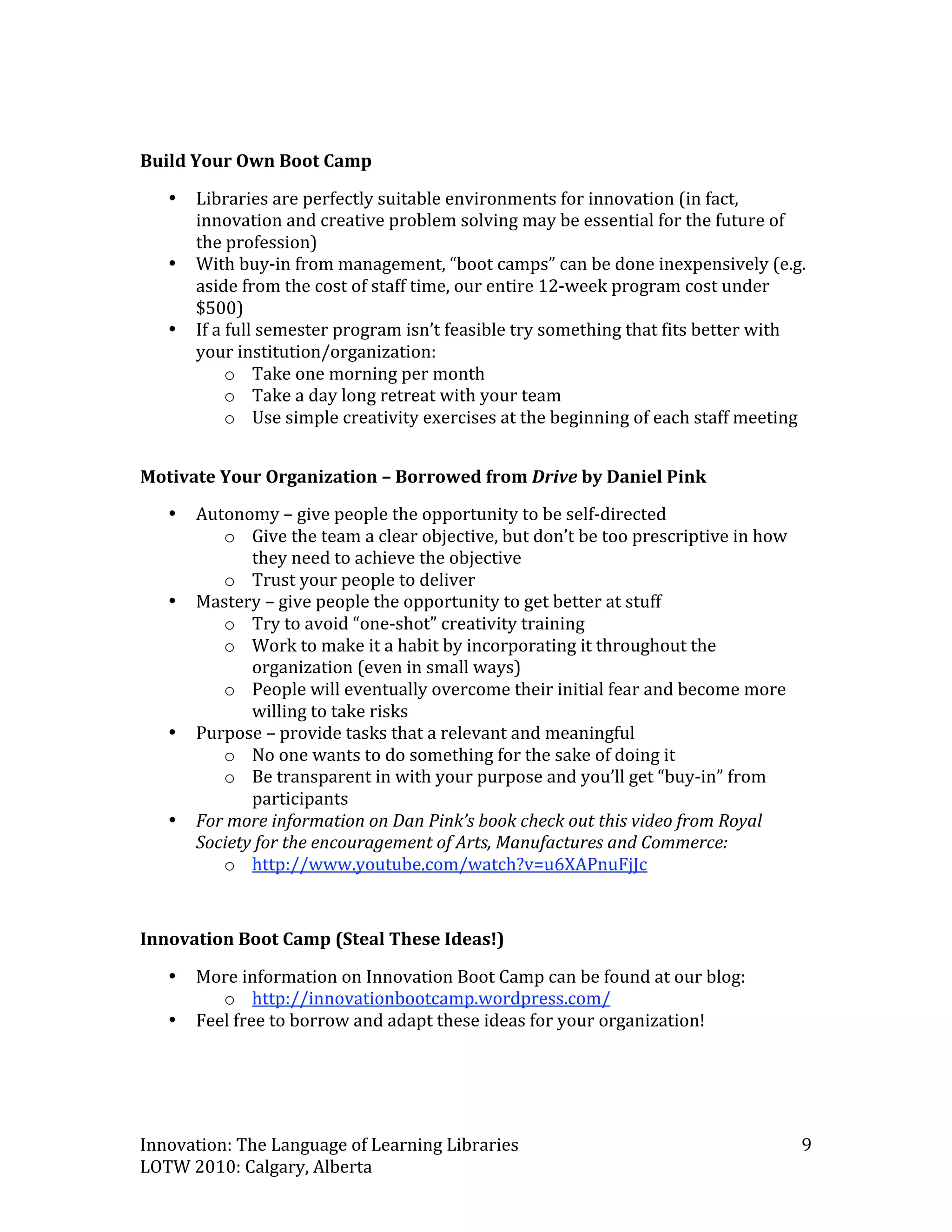  
Build Your Own Boot Camp 

    •   Libraries are perfectly suitable environments for innovation (in fact, 
        innovation and creative problem solving may be essential for the future of 
        the profession) 
    •   With buy‐in from management, “boot camps” can be done inexpensively (e.g. 
        aside from the cost of staff time, our entire 12‐week program cost under 
        $500) 
    •   If a full semester program isn’t feasible try something that fits better with 
        your institution/organization: 
             o Take one morning per month 
             o Take a day long retreat with your team 
             o Use simple creativity exercises at the beginning of each staff meeting 
                  

Motivate Your Organization – Borrowed from Drive by Daniel Pink 
    •   Autonomy – give people the opportunity to be self‐directed 
           o Give the team a clear objective, but don’t be too prescriptive in how 
               they need to achieve the objective 
           o Trust your people to deliver 
    •   Mastery – give people the opportunity to get better at stuff 
           o Try to avoid “one‐shot” creativity training 
           o Work to make it a habit by incorporating it throughout the 
               organization (even in small ways)  
           o People will eventually overcome their initial fear and become more 
               willing to take risks 
    •   Purpose – provide tasks that a relevant and meaningful 
           o No one wants to do something for the sake of doing it 
           o Be transparent in with your purpose and you’ll get “buy‐in” from 
               participants  
    •   For more information on Dan Pink’s book check out this video from Royal 
        Society for the encouragement of Arts, Manufactures and Commerce: 
           o http://www.youtube.com/watch?v=u6XAPnuFjJc  
 
Innovation Boot Camp (Steal These Ideas!) 

    •   More information on Innovation Boot Camp can be found at our blog: 
           o http://innovationbootcamp.wordpress.com/  
    •   Feel free to borrow and adapt these ideas for your organization! 
                                             



Innovation: The Language of Learning Libraries                                        9 
LOTW 2010: Calgary, Alberta 
 