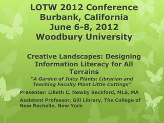 LOTW 2012 Conference
      Burbank, California
        June 6-8, 2012
     Woodbury University

  Creative Landscapes: Designing
    Information Literacy for All
             Terrains
    “A Garden of Juicy Plants: Librarian and
     Teaching Faculty Plant Little Cuttings”
Presenter: Lilleth C. Newby Beckford, MLS, MA
Assistant Professor, Gill Library, The College of
New Rochelle, New York
 