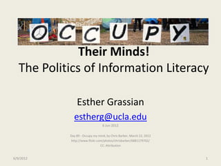 Their Minds!
   The Politics of Information Literacy

                Esther Grassian
              estherg@ucla.edu
                                  6 Jun 2012

            Day 89 - Occupy my mind, by Chris Barber, March 22, 2012
            http://www.flickr.com/photos/chrisbarber/6881179702/
                                CC: Attribution


6/9/2012                                                               1
 