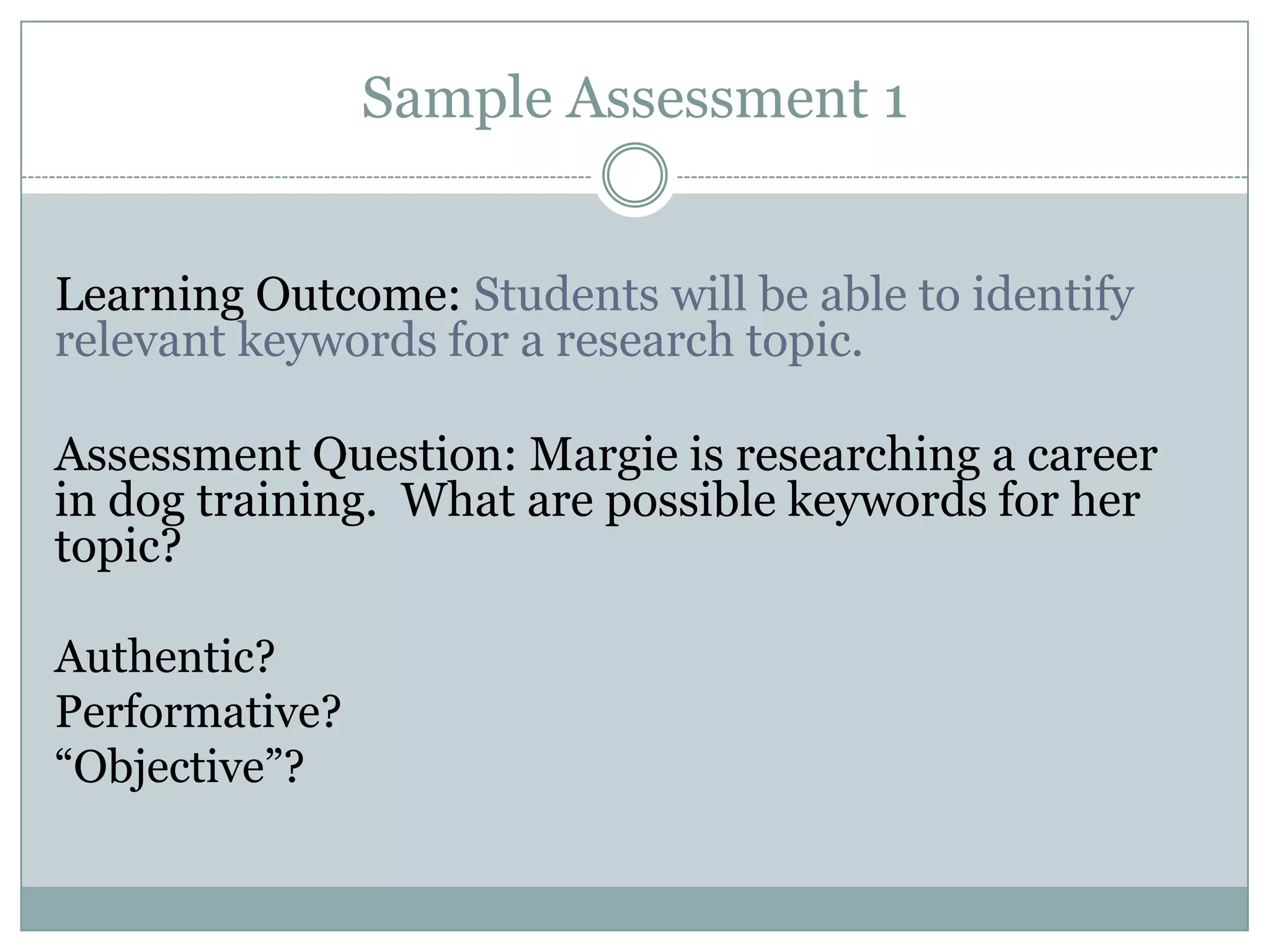 Sample Assessment 1


Learning Outcome: Students will be able to identify
relevant keywords for a research topic.

Assessment Question: Margie is researching a career
in dog training. What are possible keywords for her
topic?

Authentic?
Performative?
“Objective”?
 