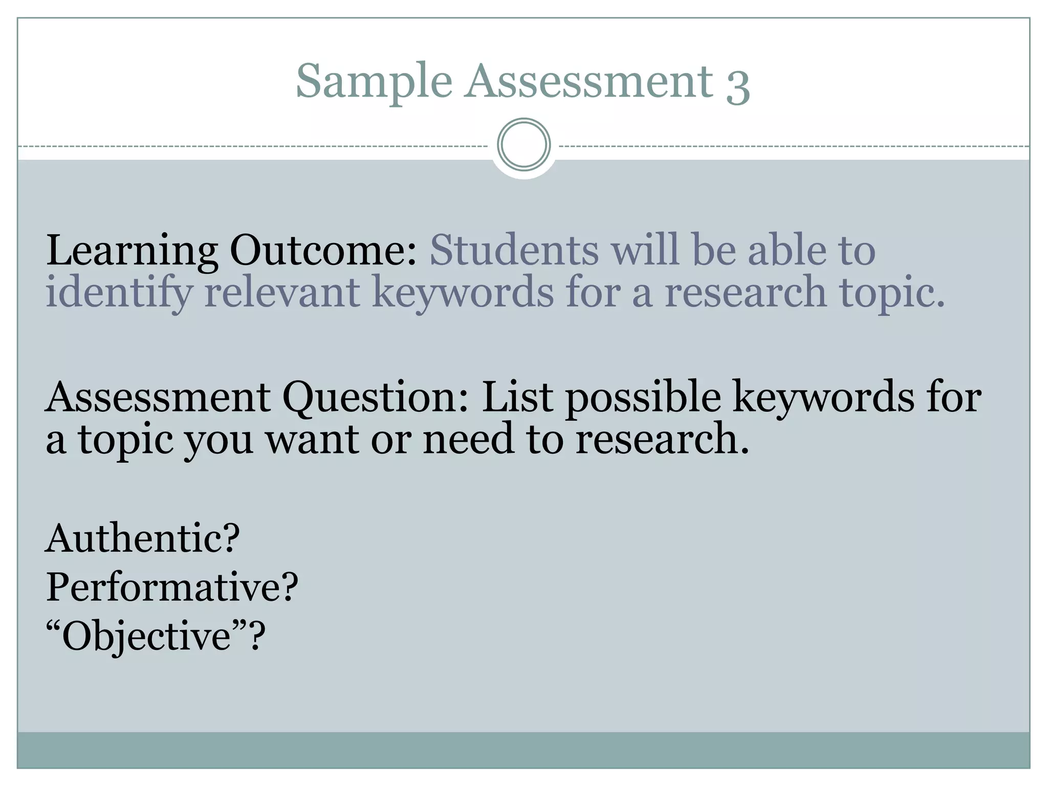 Sample Assessment 3


Learning Outcome: Students will be able to
identify relevant keywords for a research topic.

Assessment Question: List possible keywords for
a topic you want or need to research.

Authentic?
Performative?
“Objective”?
 