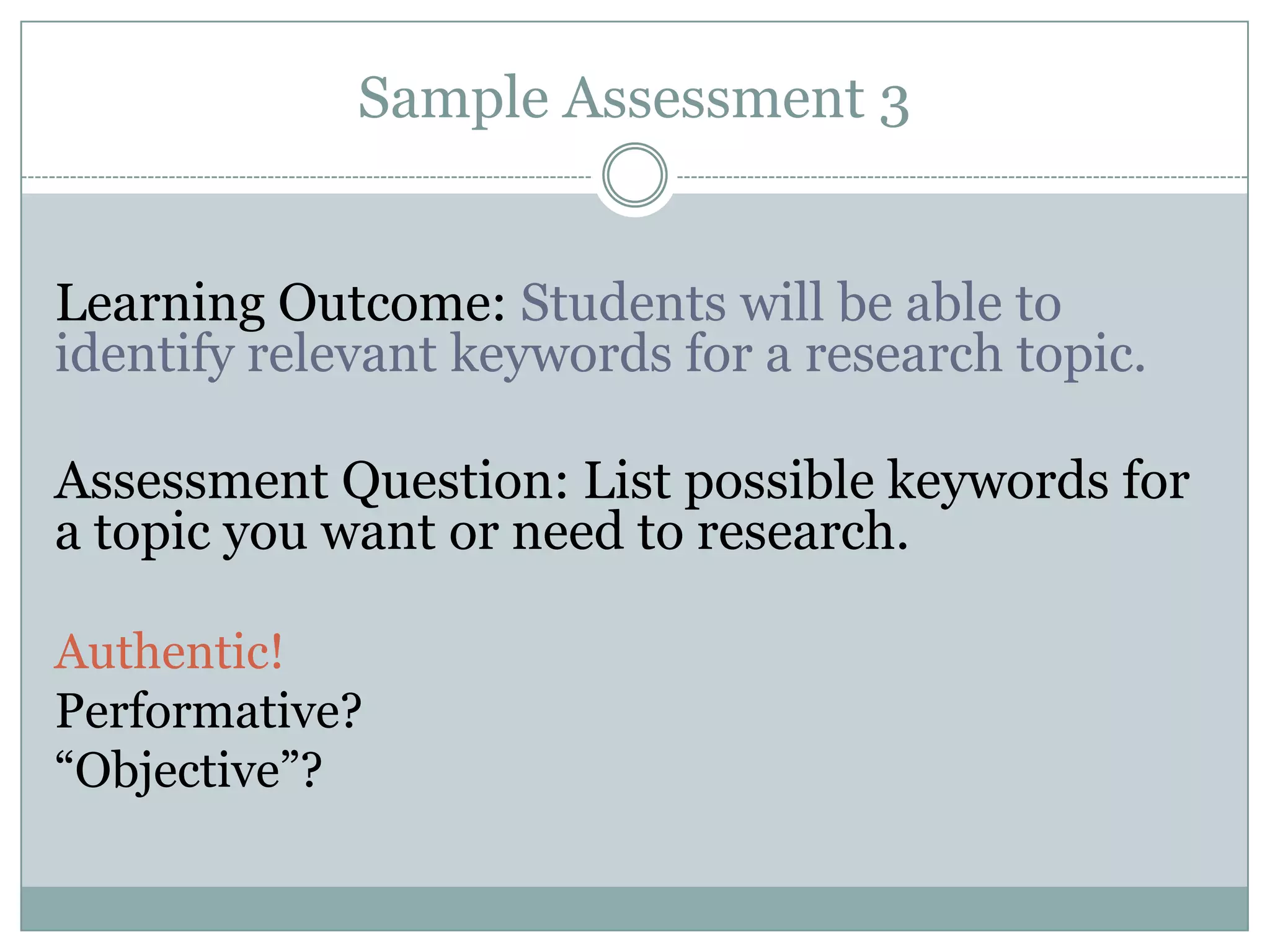 Sample Assessment 3


Learning Outcome: Students will be able to
identify relevant keywords for a research topic.

Assessment Question: List possible keywords for
a topic you want or need to research.

Authentic!
Performative?
“Objective”?
 