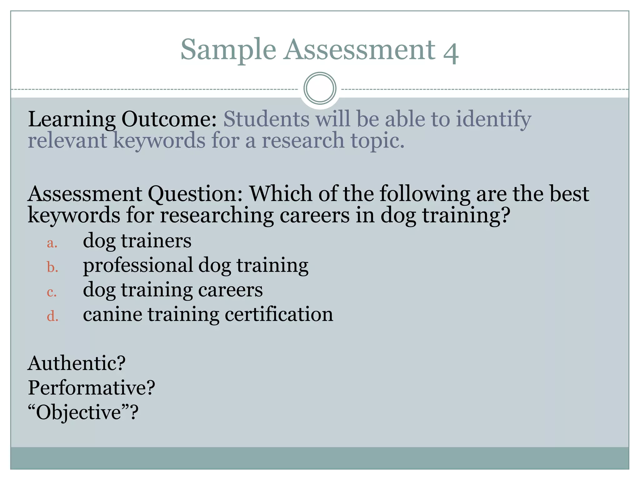 Sample Assessment 4

Learning Outcome: Students will be able to identify
relevant keywords for a research topic.

Assessment Question: Which of the following are the best
keywords for researching careers in dog training?
 a.   dog trainers
 b.   professional dog training
 c.   dog training careers
 d.   canine training certification

Authentic?
Performative?
“Objective”?
 