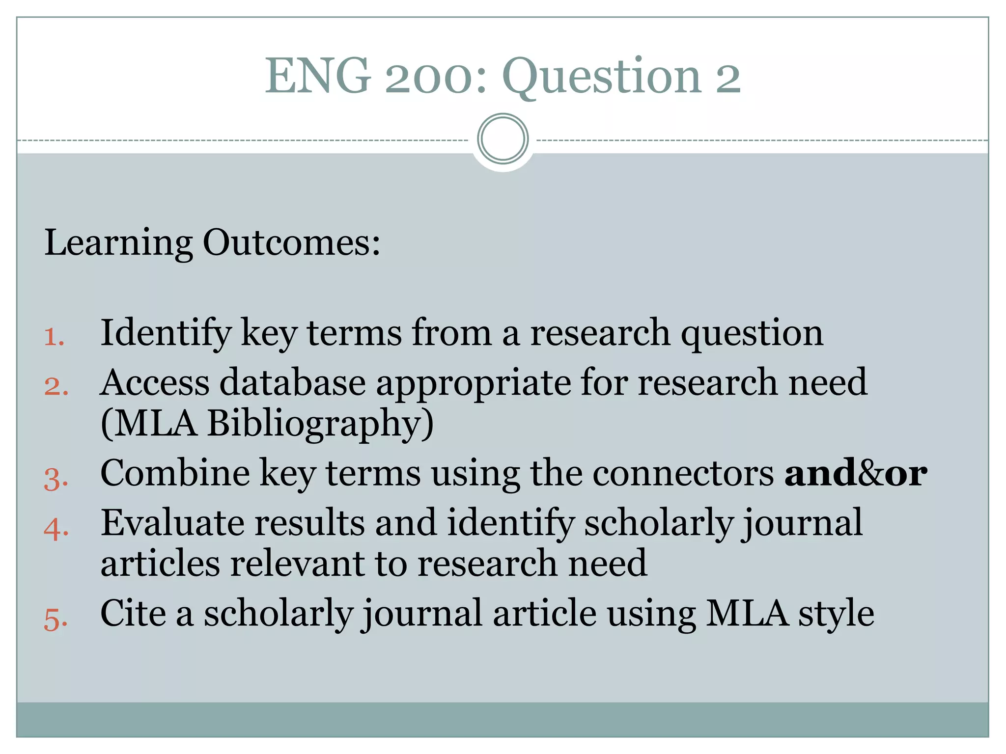 ENG 200: Question 2


Learning Outcomes:

1.   Identify key terms from a research question
2.   Access database appropriate for research need
     (MLA Bibliography)
3.   Combine key terms using the connectors and&or
4.   Evaluate results and identify scholarly journal
     articles relevant to research need
5.   Cite a scholarly journal article using MLA style
 