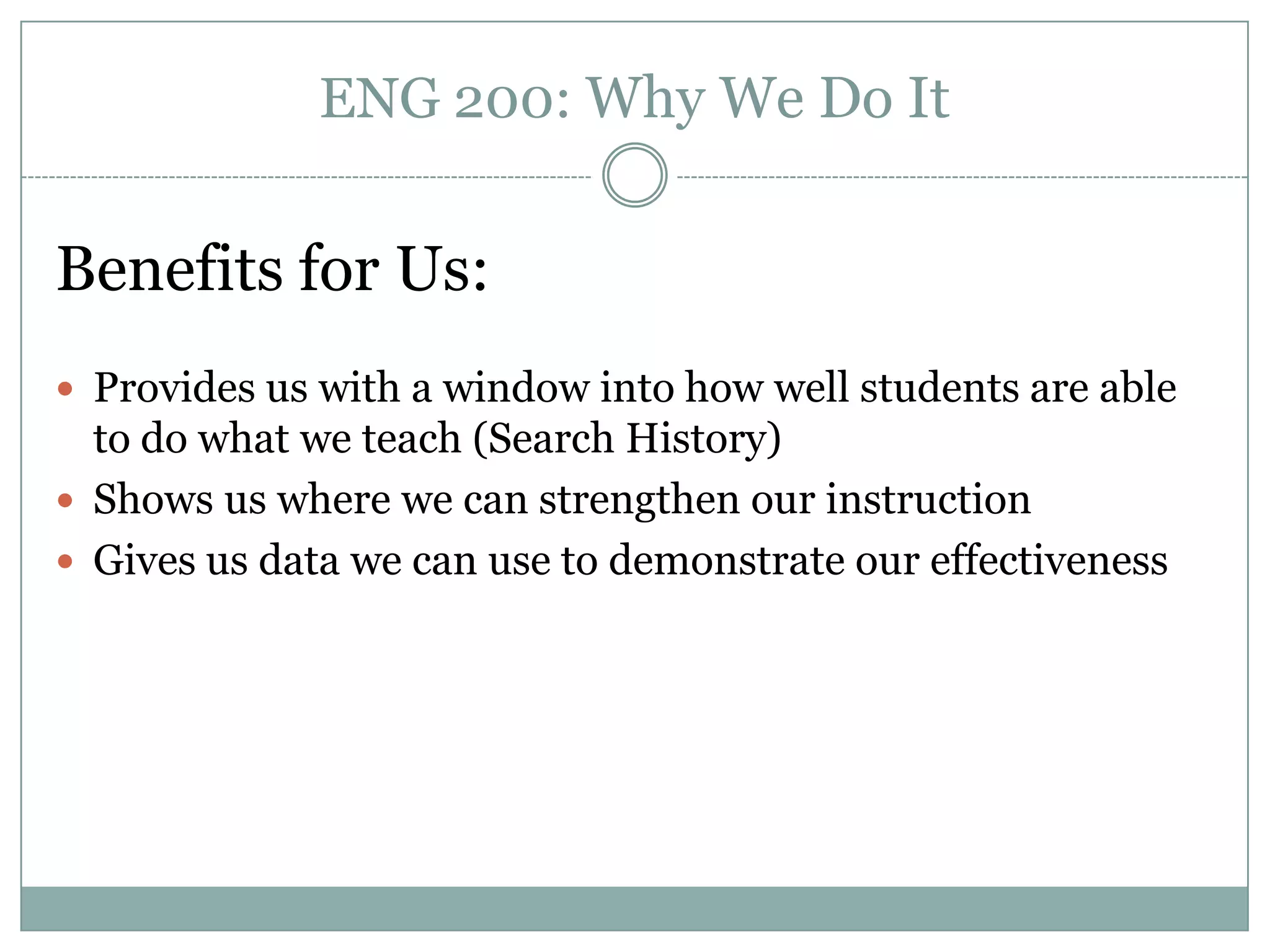 ENG 200: Why We Do It


Benefits for Us:
 Provides us with a window into how well students are able
  to do what we teach (Search History)
 Shows us where we can strengthen our instruction
 Gives us data we can use to demonstrate our effectiveness
 