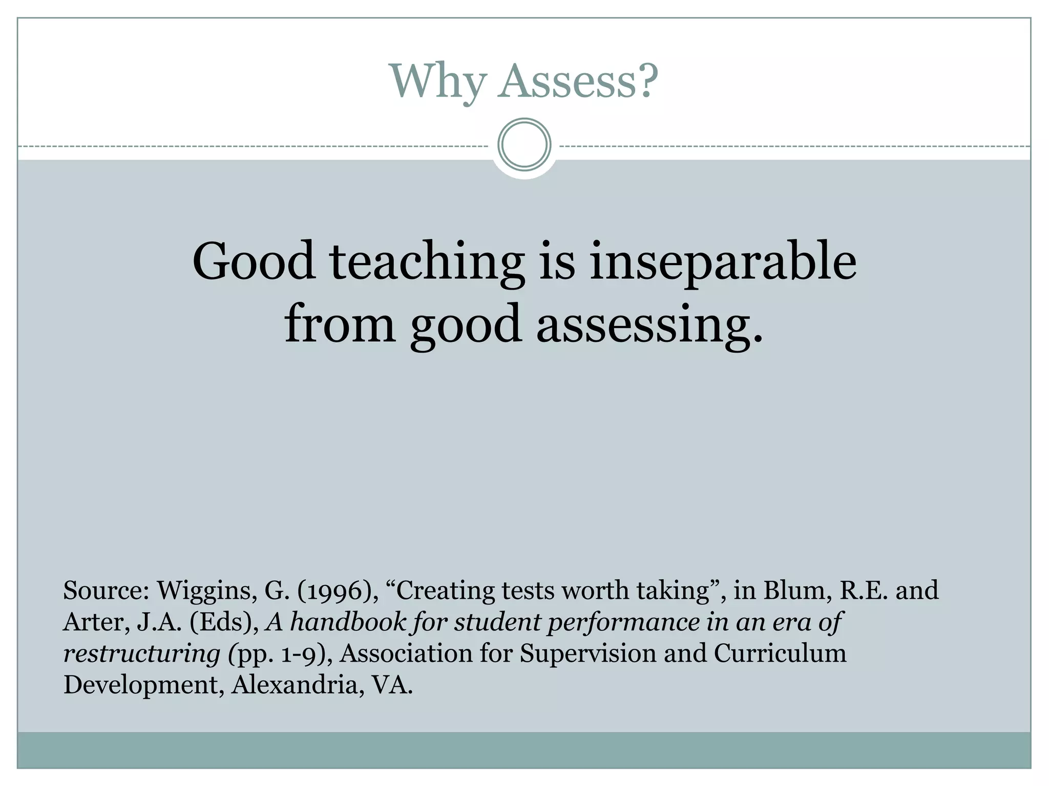Why Assess?


           Good teaching is inseparable
              from good assessing.



Source: Wiggins, G. (1996), “Creating tests worth taking”, in Blum, R.E. and
Arter, J.A. (Eds), A handbook for student performance in an era of
restructuring (pp. 1-9), Association for Supervision and Curriculum
Development, Alexandria, VA.
 