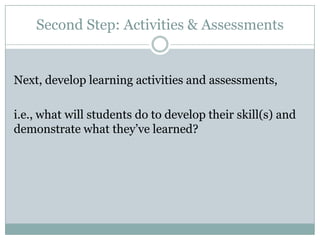 Second Step: Activities & Assessments


Next, develop learning activities and assessments,

i.e., what will students do to develop their skill(s) and
demonstrate what they’ve learned?
 