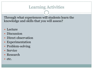 Learning Activities

Through what experiences will students learn the
knowledge and skills that you will assess?

 Lecture
 Discussion
 Direct observation
 Experimentation
 Problem-solving
 Service
 Research
 etc.
 