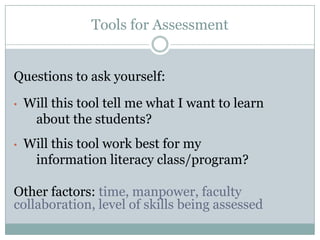 Tools for Assessment


Questions to ask yourself:

•   Will this tool tell me what I want to learn
     about the students?
•   Will this tool work best for my
     information literacy class/program?

Other factors: time, manpower, faculty
collaboration, level of skills being assessed
 