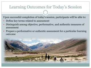 Learning Outcomes for Today’s Session

Upon successful completion of today’s session, participants will be able to:
 Define key terms related to assessment
 Distinguish among objective, performative, and authentic measures of
  assessment
 Prepare a performative or authentic assessment for a particular learning
  outcome
 