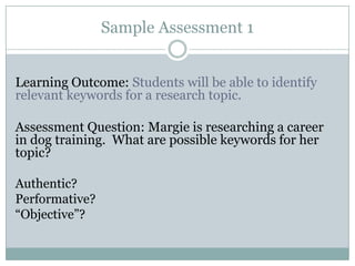 Sample Assessment 1


Learning Outcome: Students will be able to identify
relevant keywords for a research topic.

Assessment Question: Margie is researching a career
in dog training. What are possible keywords for her
topic?

Authentic?
Performative?
“Objective”?
 