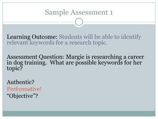 Sample Assessment 1


Learning Outcome: Students will be able to identify
relevant keywords for a research topic.

Assessment Question: Margie is researching a career
in dog training. What are possible keywords for her
topic?

Authentic?
Performative!
“Objective”?
 