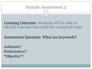 Sample Assessment 2


Learning Outcome: Students will be able to
identify relevant keywords for a research topic.

Assessment Question: What are keywords?

Authentic?
Performative?
“Objective”?
 