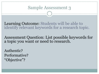 Sample Assessment 3


Learning Outcome: Students will be able to
identify relevant keywords for a research topic.

Assessment Question: List possible keywords for
a topic you want or need to research.

Authentic?
Performative?
“Objective”?
 