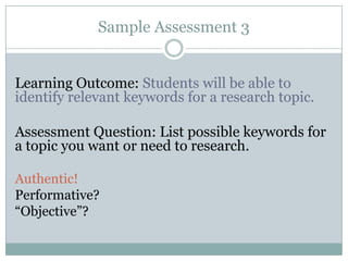Sample Assessment 3


Learning Outcome: Students will be able to
identify relevant keywords for a research topic.

Assessment Question: List possible keywords for
a topic you want or need to research.

Authentic!
Performative?
“Objective”?
 