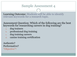 Sample Assessment 4

Learning Outcome: Students will be able to identify
relevant keywords for a research topic.

Assessment Question: Which of the following are the best
keywords for researching careers in dog training?
 a.   dog trainers
 b.   professional dog training
 c.   dog training careers
 d.   canine training certification

Authentic?
Performative?
“Objective”!
 