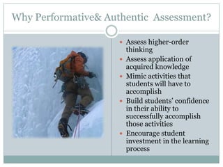 Why Performative& Authentic Assessment?

                      Assess higher-order
                         thinking
                        Assess application of
                         acquired knowledge
                        Mimic activities that
                         students will have to
                         accomplish
                        Build students’ confidence
                         in their ability to
                         successfully accomplish
                         those activities
                        Encourage student
                         investment in the learning
                         process
 