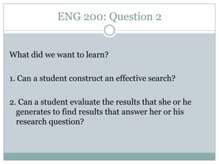 ENG 200: Question 2


What did we want to learn?

1. Can a student construct an effective search?

2. Can a student evaluate the results that she or he
  generates to find results that answer her or his
  research question?
 
