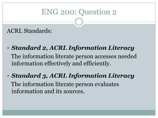 ENG 200: Question 2

ACRL Standards:

 Standard 2, ACRL Information Literacy
 The information literate person accesses needed
 information effectively and efficiently.

 Standard 3, ACRL Information Literacy
 The information literate person evaluates
 information and its sources.
 
