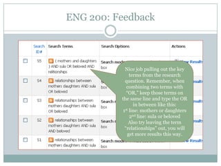 ENG 200: Feedback




            Nice job pulling out the key
               terms from the research
            question. Remember, when
             combining two terms with
             “OR,” keep those terms on
          the same line and type the OR
                 in between like this:
           1st line: mothers or daughters

               2nd line: sula or beloved
              Also try leaving the term
            “relationships” out, you will
              get more results this way.
 