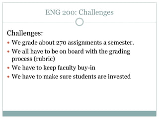 ENG 200: Challenges

Challenges:
 We grade about 270 assignments a semester.
 We all have to be on board with the grading
  process (rubric)
 We have to keep faculty buy-in
 We have to make sure students are invested
 