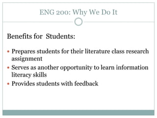 ENG 200: Why We Do It


Benefits for Students:

 Prepares students for their literature class research
  assignment
 Serves as another opportunity to learn information
  literacy skills
 Provides students with feedback
 