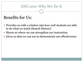 ENG 200: Why We Do It


Benefits for Us:
 Provides us with a window into how well students are able
  to do what we teach (Search History)
 Shows us where we can strengthen our instruction
 Gives us data we can use to demonstrate our effectiveness
 