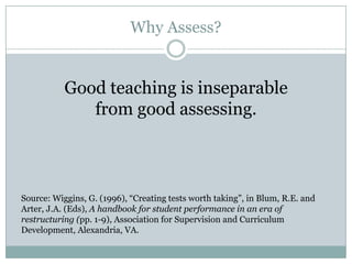 Why Assess?


           Good teaching is inseparable
              from good assessing.



Source: Wiggins, G. (1996), “Creating tests worth taking”, in Blum, R.E. and
Arter, J.A. (Eds), A handbook for student performance in an era of
restructuring (pp. 1-9), Association for Supervision and Curriculum
Development, Alexandria, VA.
 