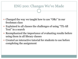 ENG 200: Changes We’ve Made


 Changed the way we taught how to use “ORs” in our
  freshman class
 Explained to all classes the challenges of using “TX-All
  Text” in a search
 Reemphasized the importance of evaluating results before
  using them in all library classes
 Created an interactive tutorial for students to use before
  completing the assignment
 