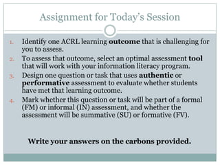 Assignment for Today’s Session

1.   Identify one ACRL learning outcome that is challenging for
     you to assess.
2.   To assess that outcome, select an optimal assessment tool
     that will work with your information literacy program.
3.   Design one question or task that uses authentic or
     performative assessment to evaluate whether students
     have met that learning outcome.
4.   Mark whether this question or task will be part of a formal
     (FM) or informal (IN) assessment, and whether the
     assessment will be summative (SU) or formative (FV).


      Write your answers on the carbons provided.
 