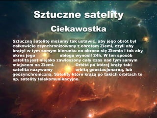 Sztuczne satelity
                 Ciekawostka
Sztuczną satelitę możemy tak ustawić, aby jego obrót był
całkowicie zsynchronizowany z obrotem Ziemi, czyli aby
krążył w tym samym kierunku co obraca się Ziemia i tak aby
okres jego             obiegu wynosił 24h. W ten sposób
satelita jest niejako zawieszony cały czas nad tym samym
miejscem na Ziemi.            Orbita po której krąży taki
satelita nazywamy             orbitą geostacjonarną, lub
geosynchroniczną. Satelity które krążą po takich orbitach to
np. satelity telekomunikacyjne.
 