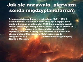 Jak się nazywała pierwsza
 sonda międzyplanetarna?
Była nią radziecka Luna-1 wystrzelona (2.01.1959r.)
z kosmodromu Bajkonur. Celem misji był Księżyc, lecz
sonda minęła go w odległości 5995 km z powodu awarii
układu orientacji rakiety nośnej. Mimo to był to pierwszy
wytwór         naszej cywilizacji, który przekroczył
prędkość ucieczki z orbity wokółziemskiej i poleciał w
obszar Układu Słonecznego. Ostatecznie sonda
osiągnęła orbitę              wokółsłoneczną pomiędzy
Ziemią a Marsem.
 