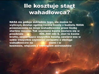 Ile kosztuje start
            wahadłowca?
NASA nie podaje dokladnie tego, ale można to
wyliczyć, dzieląc ogólną roczną kwotę z budżetu NASA
przeznaczoną na misje wahadłowców przez liczbę
startów rocznie. Tak uzyskana kwota zawiera się w
przedziale            400..500 mln $. Jest to kwota
brutto, zawierająca wszystkie koszty, zawiera ona w
sobie wszystkie czynności związane z obsługa
wahadłowców na               ziemi i w
kosmosie, włącznie z treningiem astronautów
 