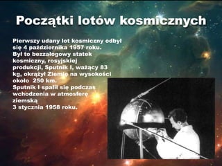 Początki lotów kosmicznych
Pierwszy udany lot kosmiczny odbył
się 4 października 1957 roku.
Był to bezzałogowy statek
kosmiczny, rosyjskiej
produkcji, Sputnik I, ważący 83
kg, okrążył Ziemię na wysokości
około 250 km.
Sputnik I spalił się podczas
wchodzenia w atmosferę
ziemską
3 stycznia 1958 roku.
 