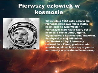 Pierwszy człowiek w
     kosmosie
        12 kwietnia 1961 roku odbyła się
        Pierwsza załogowa misja statku
        kosmicznego typu Wostok 1.
        Pierwszym astronautą który był w
        kosmosie został Jurij Gagarin.
        Wystartował z kosmodromu Bajkonur.
        Przebywał w niej 108 minut.
        Lot Wostoka 1 był kierowany
        całkowicie z Ziemi, ponieważ nie
        wiedziano jak zachowa się organizm
        astronauty w przestrzeni kosmicznej.
 