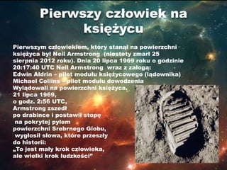 Pierwszy człowiek na
              księżycu
Pierwszym człowiekiem, który stanął na powierzchni
księżyca był Neil Armstrong (niestety zmarł 25
sierpnia 2012 roku). Dnia 20 lipca 1969 roku o godzinie
20:17:40 UTC Neil Armstrong wraz z załogą:
Edwin Aldrin – pilot modułu księżycowego (lądownika)
Michael Collins – pilot modułu dowodzenia
Wylądowali na powierzchni księżyca.
21 lipca 1969,
o godz. 2:56 UTC,
Armstrong zszedł
po drabince i postawił stopę
 na pokrytej pyłem
powierzchni Srebrnego Globu,
 wygłosił słowa, które przeszły
do historii:
„To jest mały krok człowieka,
ale wielki krok ludzkości”
 