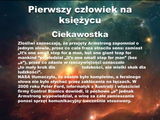 Pierwszy człowiek na
          księżycu
               Ciekawostka
Złośliwi zaznaczają, że przejęty Armstrong zapomniał o
jednym słowie, przez co cała fraza straciła sens: zamiast
„It’s one small step for a man, but one giant leap for
mankind ”powiedział „It’s one small step for man” (bez
„a”), przez co zdanie w rzeczywistości oznaczało
„to mały krok dla             ludzkości, ale wielki skok dla
ludzkości”.
NASA tłumaczyła, że zdanie było kompletne, a feralnego
słowa nie było słychać przez zakłócenia na łączach. W
2006 roku Peter Ford, informatyk z Australii i właściciel
firmy Control Bionics dowiódł, iż pechowe „a” jednak
Armstrong wypowiedział, a winę za całe zamieszanie
ponosi sprzęt komunikacyjny ówcześnie stosowany.
 
